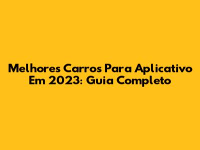 Melhores Carros Para Aplicativo Em 2023: Guia Completo