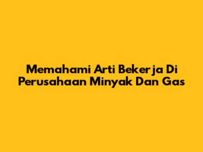 Memahami Arti Bekerja Di Perusahaan Minyak Dan Gas