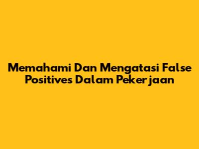 Memahami Dan Mengatasi False Positives Dalam Pekerjaan