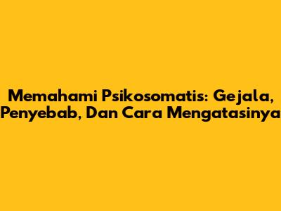 Memahami Psikosomatis: Gejala, Penyebab, Dan Cara Mengatasinya