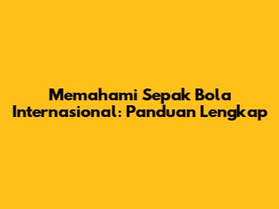 Memahami Sepak Bola Internasional: Panduan Lengkap