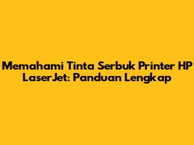 Memahami Tinta Serbuk Printer HP LaserJet: Panduan Lengkap