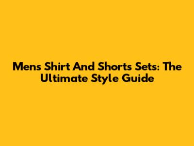 Men's Shirt And Shorts Sets: The Ultimate Style Guide