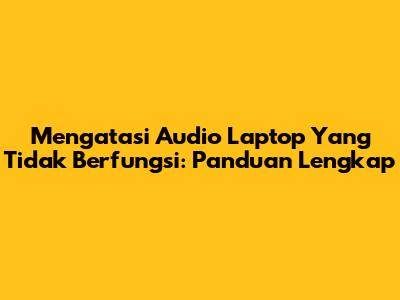 Mengatasi Audio Laptop Yang Tidak Berfungsi: Panduan Lengkap