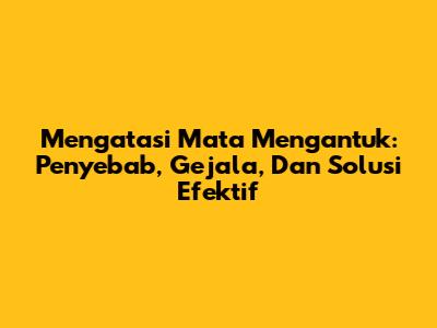 Mengatasi Mata Mengantuk: Penyebab, Gejala, Dan Solusi Efektif