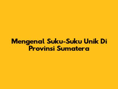 Mengenal Suku-Suku Unik Di Provinsi Sumatera
