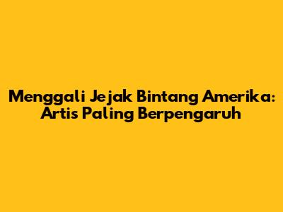 Menggali Jejak Bintang Amerika: Artis Paling Berpengaruh