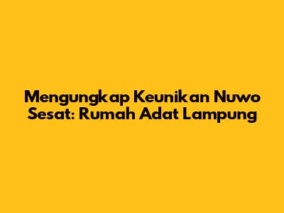 Mengungkap Keunikan Nuwo Sesat: Rumah Adat Lampung