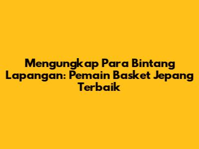 Mengungkap Para Bintang Lapangan: Pemain Basket Jepang Terbaik