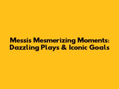 Messi's Mesmerizing Moments: Dazzling Plays & Iconic Goals