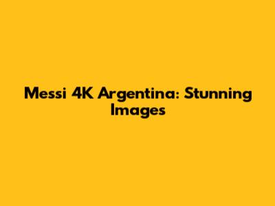 Messi 4K Argentina: Stunning Images