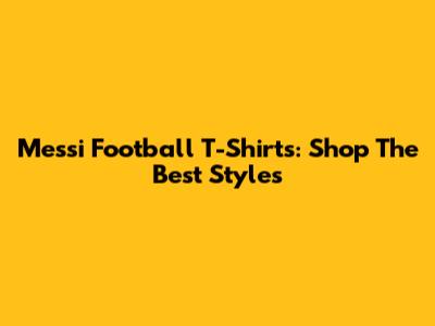 Messi Football T-Shirts: Shop The Best Styles