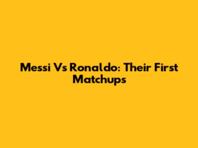 Messi Vs Ronaldo: Their First Matchups