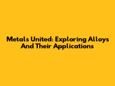 Metals United: Exploring Alloys And Their Applications