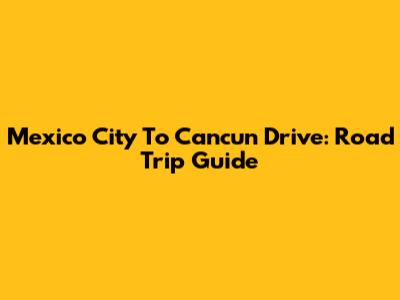 Mexico City To Cancun Drive: Road Trip Guide