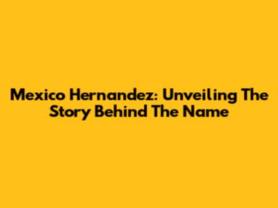 Mexico Hernandez: Unveiling The Story Behind The Name