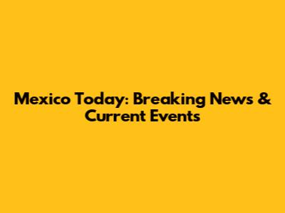 Mexico Today: Breaking News & Current Events