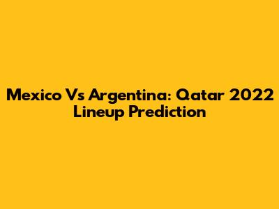 Mexico Vs Argentina: Qatar 2022 Lineup Prediction