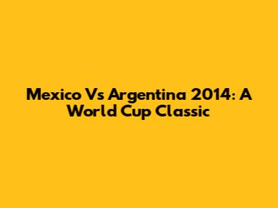 Mexico Vs Argentina 2014: A World Cup Classic