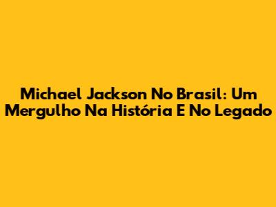 Michael Jackson No Brasil: Um Mergulho Na História E No Legado