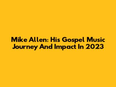 Mike Allen: His Gospel Music Journey And Impact In 2023