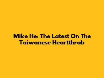 Mike He: The Latest On The Taiwanese Heartthrob