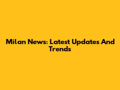 Milan News: Latest Updates And Trends