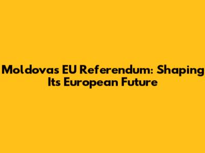 Moldova's EU Referendum: Shaping Its European Future