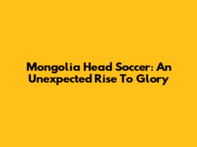 Mongolia Head Soccer: An Unexpected Rise To Glory