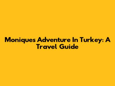 Monique's Adventure In Turkey: A Travel Guide