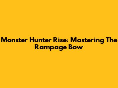 Monster Hunter Rise: Mastering The Rampage Bow