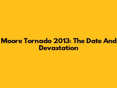 Moore Tornado 2013: The Date And Devastation