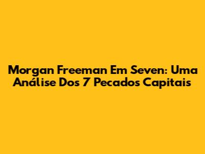 Morgan Freeman Em 'Seven': Uma Análise Dos 7 Pecados Capitais