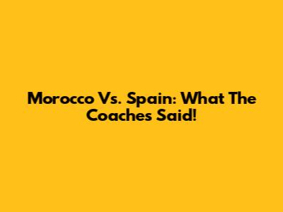 Morocco Vs. Spain: What The Coaches Said!