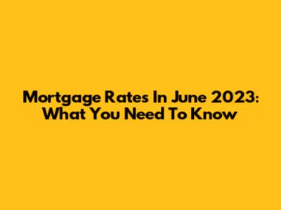 Mortgage Rates In June 2023: What You Need To Know