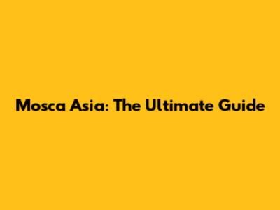 Mosca Asia: The Ultimate Guide