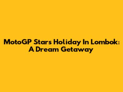 MotoGP Stars Holiday In Lombok: A Dream Getaway