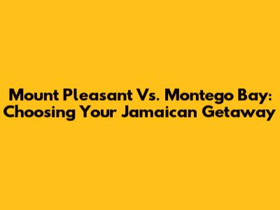 Mount Pleasant Vs. Montego Bay: Choosing Your Jamaican Getaway