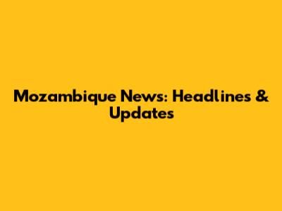 Mozambique News: Headlines & Updates