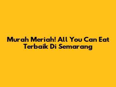 Murah Meriah! All You Can Eat Terbaik Di Semarang