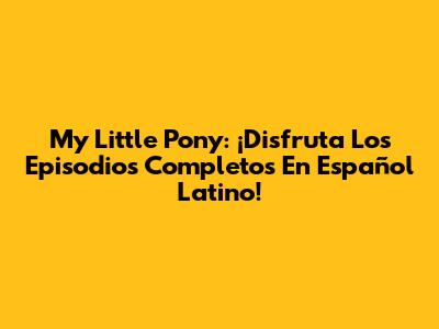 My Little Pony: ¡Disfruta Los Episodios Completos En Español Latino!