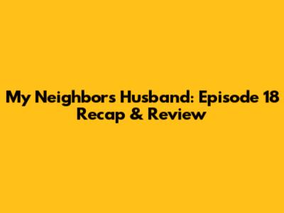 My Neighbor's Husband: Episode 18 Recap & Review