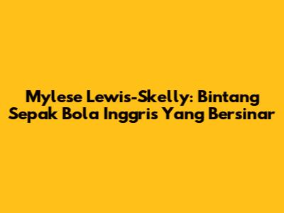 Mylese Lewis-Skelly: Bintang Sepak Bola Inggris Yang Bersinar