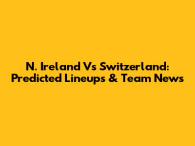 N. Ireland Vs Switzerland: Predicted Lineups & Team News