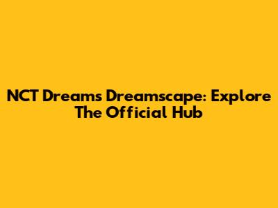NCT Dream's Dreamscape: Explore The Official Hub