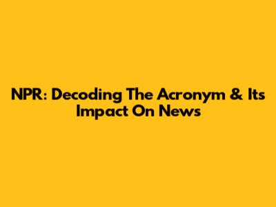 NPR: Decoding The Acronym & Its Impact On News