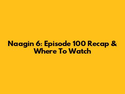 Naagin 6: Episode 100 Recap & Where To Watch