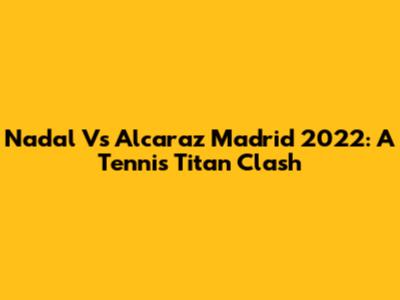Nadal Vs Alcaraz Madrid 2022: A Tennis Titan Clash