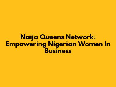 Naija Queen's Network: Empowering Nigerian Women In Business