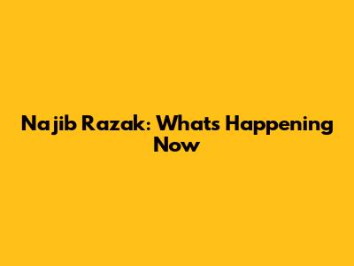 Najib Razak: What's Happening Now
